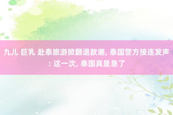 九儿 巨乳 赴泰旅游掀翻退款潮， 泰国警方接连发声: 这一次， 泰国真是急了