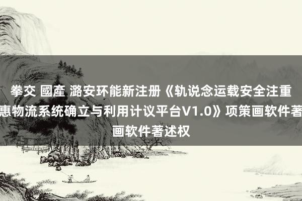 拳交 國產 潞安环能新注册《轨说念运载安全注重与聪惠物流系统确立与利用计议平台V1.0》项策画软件著述权